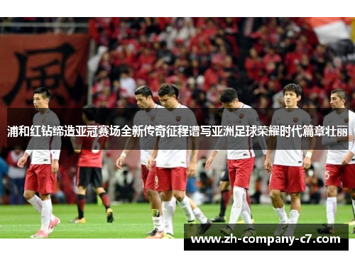 浦和红钻缔造亚冠赛场全新传奇征程谱写亚洲足球荣耀时代篇章壮丽