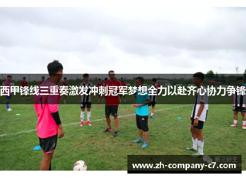 西甲锋线三重奏激发冲刺冠军梦想全力以赴齐心协力争锋